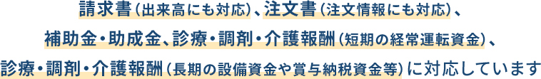 請求書（出来高にも対応）、注文書（注文情報にも対応）、補助金・助成金、診療・調剤・介護報酬（短期の経常運転資金）、診療・調剤・介護報酬（長期の設備資金や賞与納税資金等）に対応しています