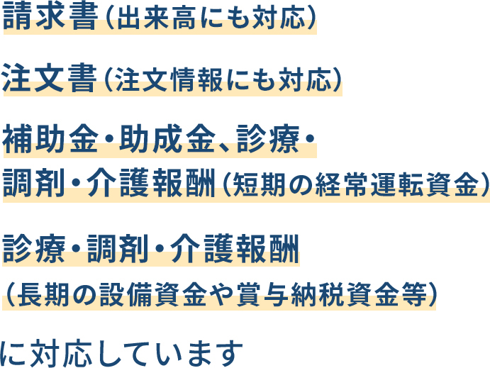 請求書（出来高にも対応）、注文書（注文情報にも対応）、補助金・助成金、診療・調剤・介護報酬（短期の経常運転資金）、診療・調剤・介護報酬（長期の設備資金や賞与納税資金等）に対応しています