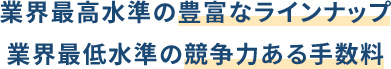 業界最高水準の豊富なラインナップ 業界最低水準の競争力ある手数料